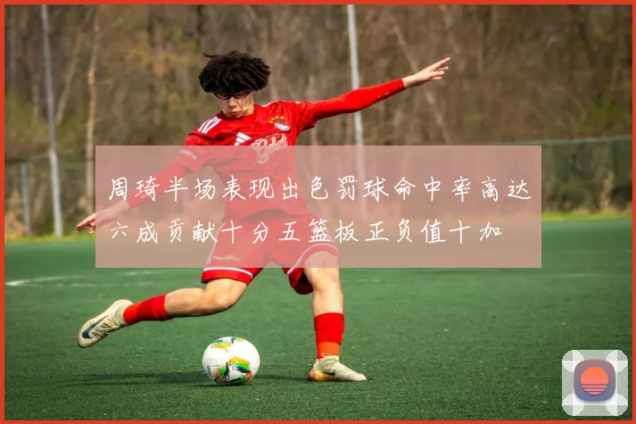 周琦半场表现出色罚球命中率高达六成贡献十分五篮板正负值十加