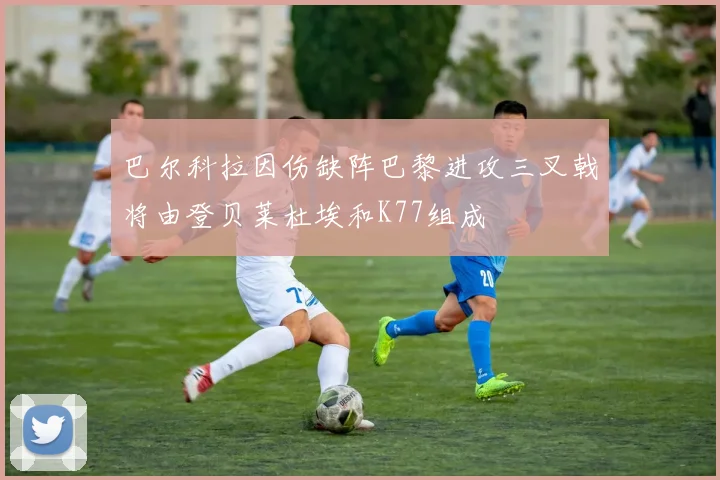 巴尔科拉因伤缺阵巴黎进攻三叉戟将由登贝莱杜埃和K77组成