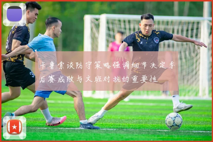 卡鲁索谈防守策略强调细节决定季后赛成败与文班对抗的重要性