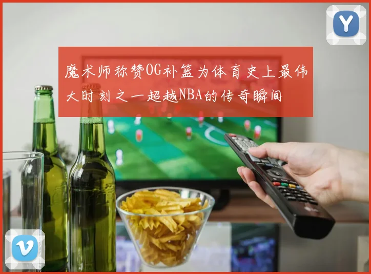 魔术师称赞OG补篮为体育史上最伟大时刻之一超越NBA的传奇瞬间