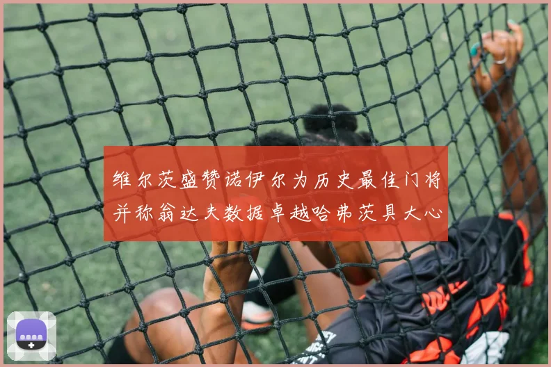 维尔茨盛赞诺伊尔为历史最佳门将并称翁达夫数据卓越哈弗茨具大心脏