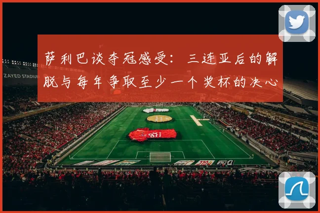 萨利巴谈夺冠感受：三连亚后的解脱与每年争取至少一个奖杯的决心
