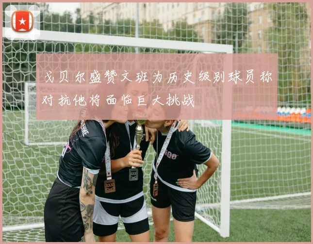 戈贝尔盛赞文班为历史级别球员称对抗他将面临巨大挑战
