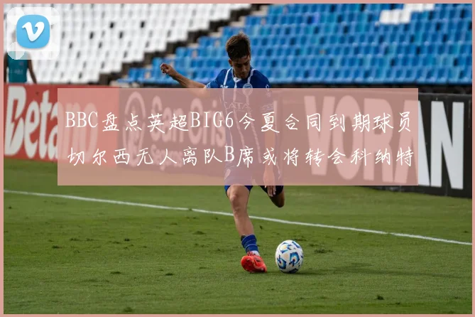 BBC盘点英超BIG6今夏合同到期球员切尔西无人离队B席或将转会科纳特续约在即
