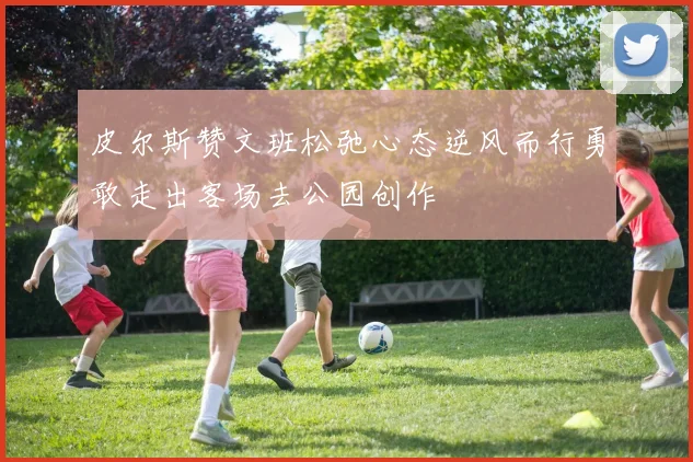 皮尔斯赞文班松弛心态逆风而行勇敢走出客场去公园创作
