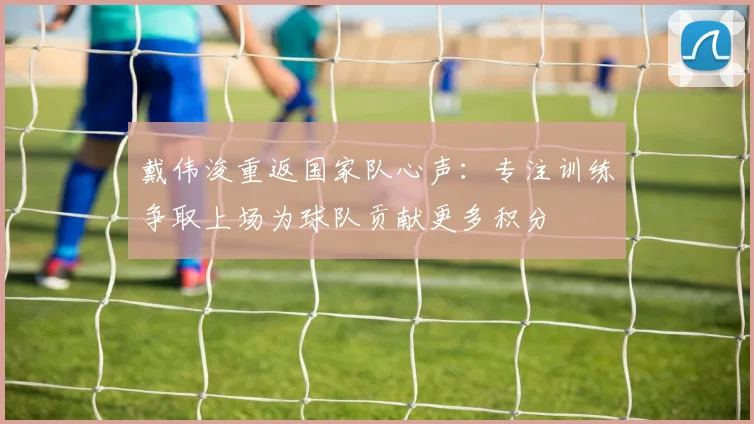 戴伟浚重返国家队心声：专注训练争取上场为球队贡献更多积分