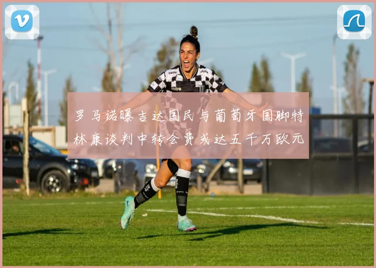 罗马诺曝吉达国民与葡萄牙国脚特林康谈判中转会费或达五千万欧元