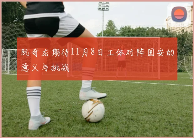 阮奇龙期待11月8日工体对阵国安的意义与挑战