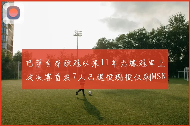 巴萨自夺欧冠以来11年无缘冠军上次决赛首发7人已退役现役仅剩MSN与特尔施特根