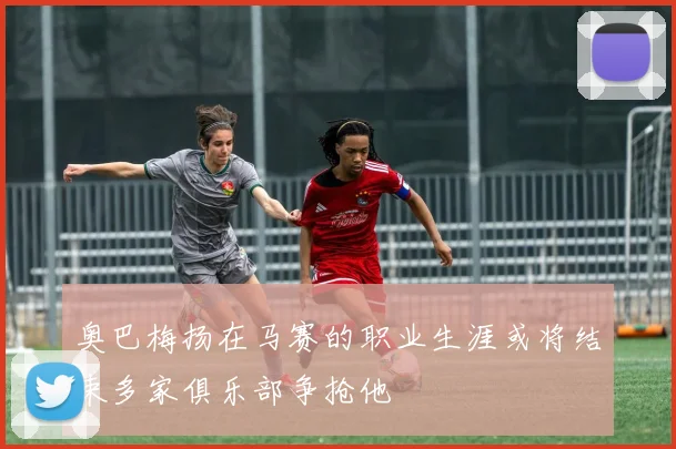 奥巴梅扬在马赛的职业生涯或将结束多家俱乐部争抢他
