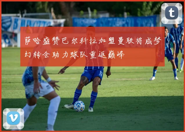 萨哈盛赞巴尔科拉加盟曼联将成梦幻转会助力球队重返巅峰