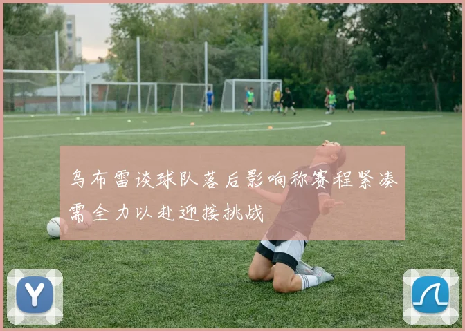 乌布雷谈球队落后影响称赛程紧凑需全力以赴迎接挑战