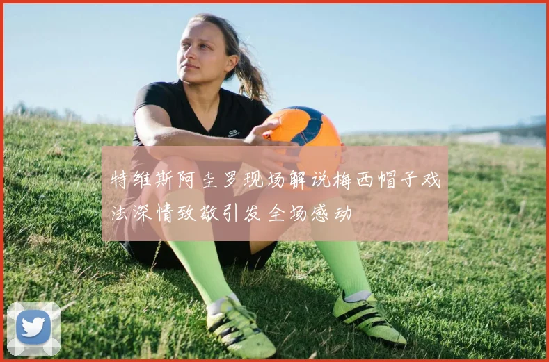 特维斯阿圭罗现场解说梅西帽子戏法深情致敬引发全场感动
