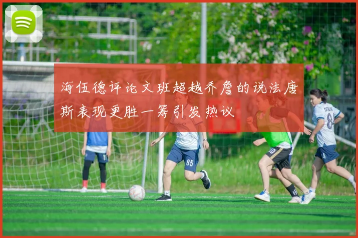 海伍德评论文班超越乔詹的说法唐斯表现更胜一筹引发热议