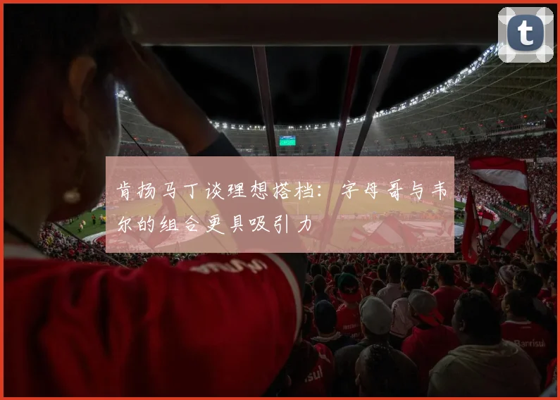 肯扬马丁谈理想搭档：字母哥与韦尔的组合更具吸引力