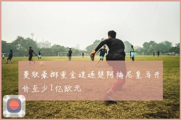 曼联豪掷重金追逐楚阿梅尼皇马开价至少1亿欧元