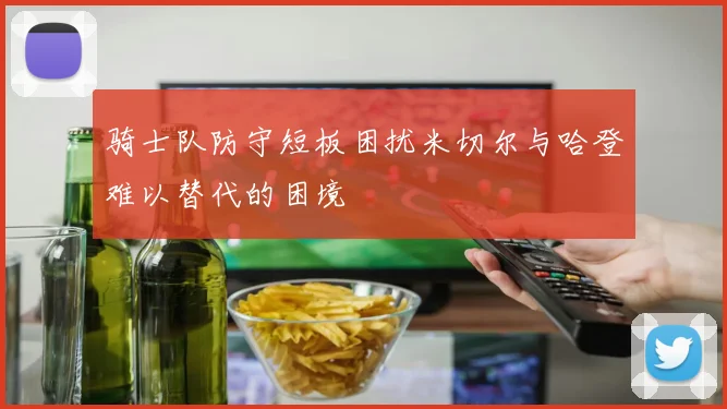 骑士队防守短板困扰米切尔与哈登难以替代的困境