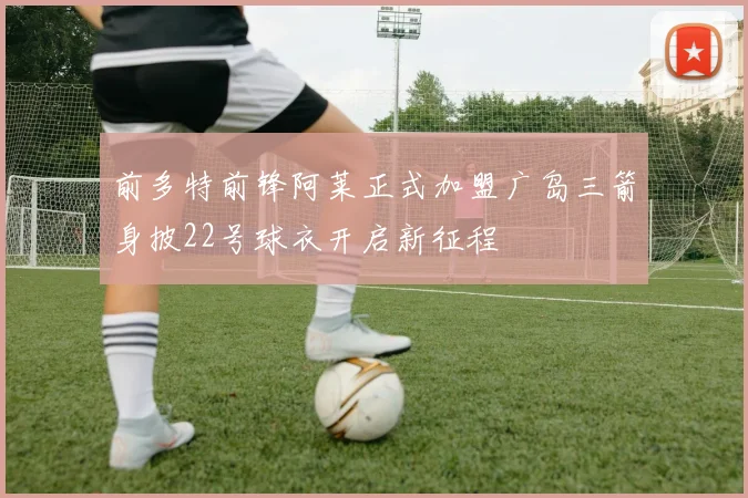 前多特前锋阿莱正式加盟广岛三箭身披22号球衣开启新征程