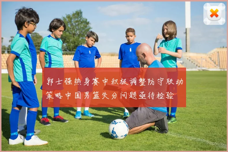 郭士强热身赛中积极调整防守联动策略中国男篮失分问题亟待检验